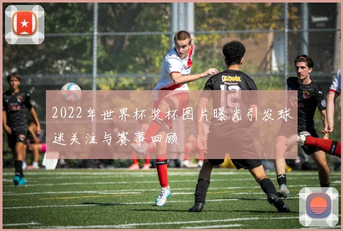 2022年世界杯奖杯图片曝光引发球迷关注与赛事回顾