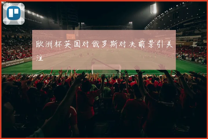 欧洲杯英国对俄罗斯对决前景引关注