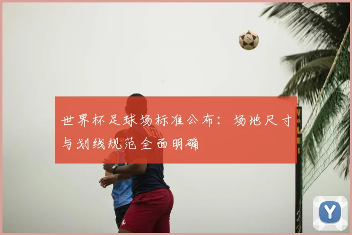 世界杯足球场标准公布：场地尺寸与划线规范全面明确