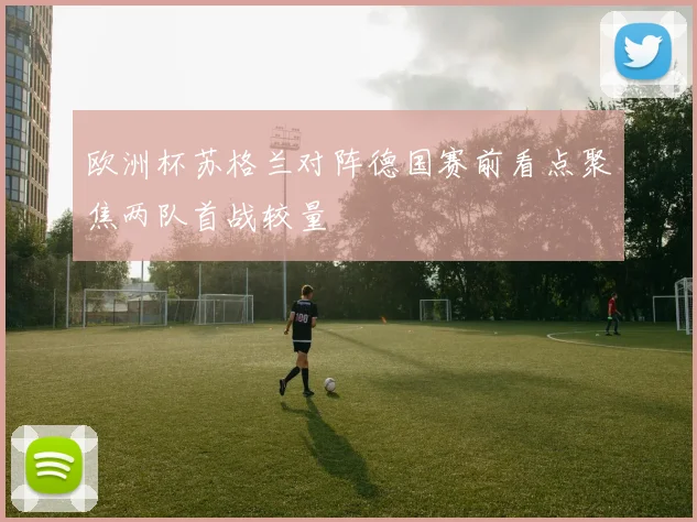 欧洲杯苏格兰对阵德国赛前看点聚焦两队首战较量