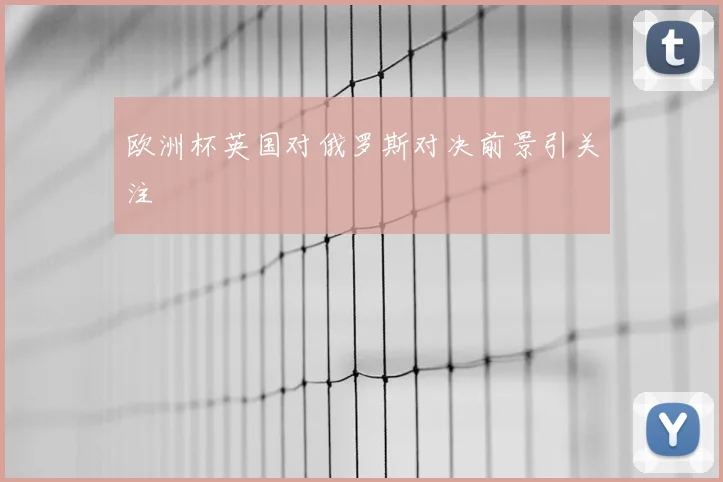 欧洲杯英国对俄罗斯对决前景引关注