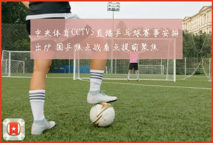 中央体育CCTV5直播乒乓球赛事安排出炉 国乒焦点战看点提前聚焦