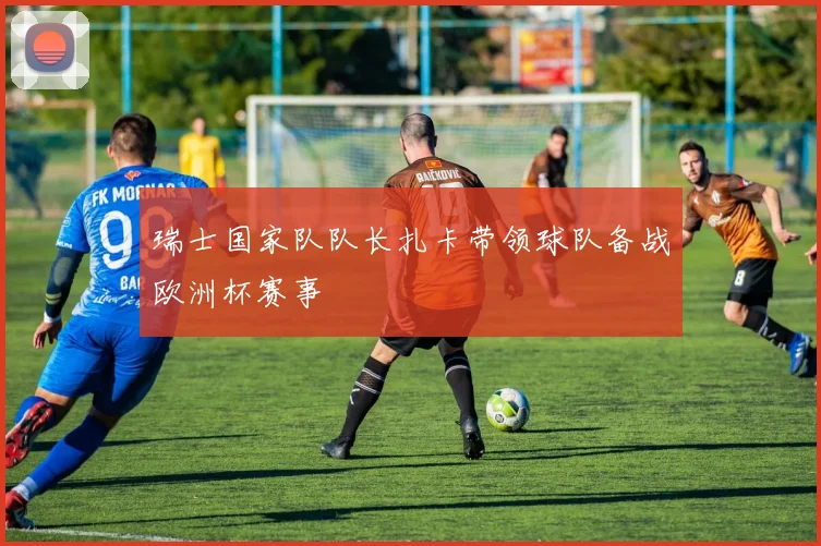 瑞士国家队队长扎卡带领球队备战欧洲杯赛事