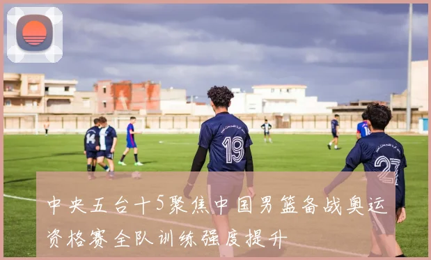 中央五台十5聚焦中国男篮备战奥运资格赛全队训练强度提升