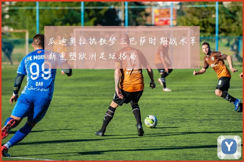 瓜迪奥拉执教梦三巴萨时期战术革新重塑欧洲足坛格局