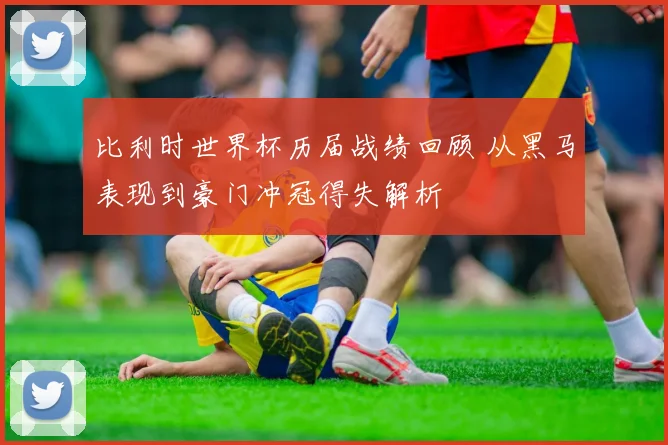 比利时世界杯历届战绩回顾 从黑马表现到豪门冲冠得失解析