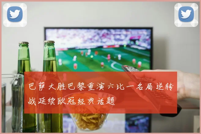 巴萨大胜巴黎重演六比一名局逆转战延续欧冠经典话题