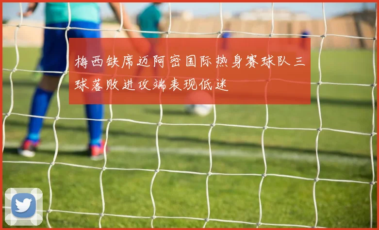 梅西缺席迈阿密国际热身赛球队三球落败进攻端表现低迷