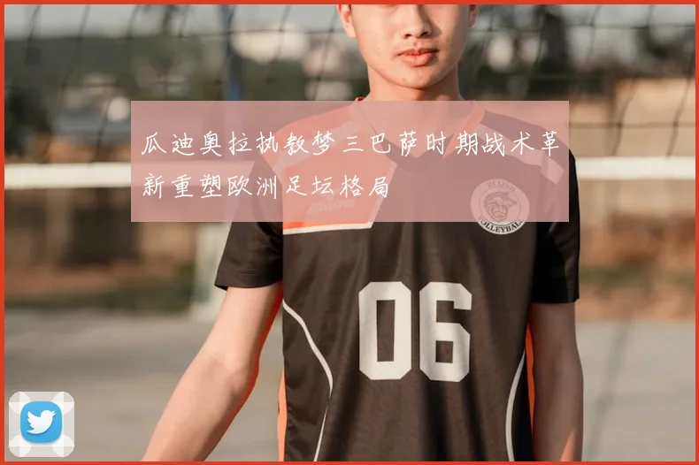 瓜迪奥拉执教梦三巴萨时期战术革新重塑欧洲足坛格局