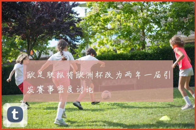 欧足联拟将欧洲杯改为两年一届引发赛事密度讨论