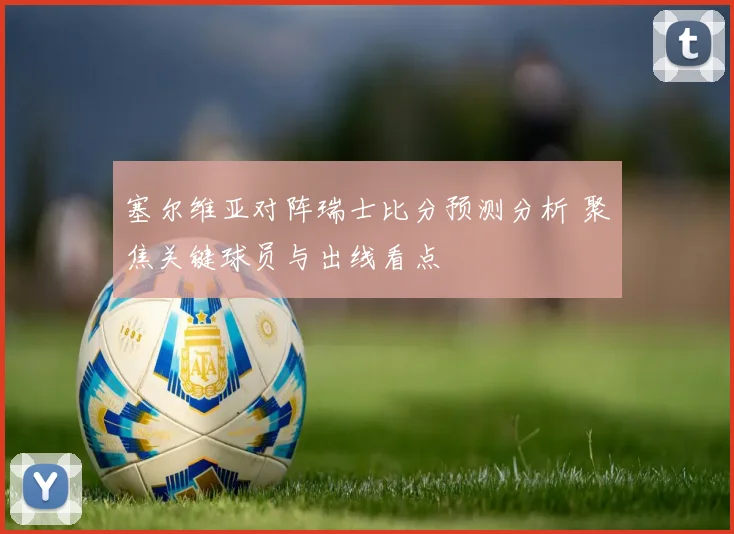 塞尔维亚对阵瑞士比分预测分析 聚焦关键球员与出线看点